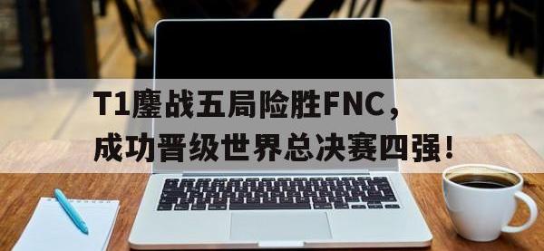 万博体育manbet平台-T1鏖战五局险胜FNC，成功晋级世界总决赛四强！