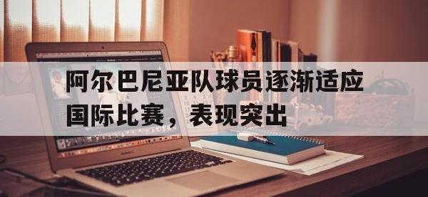 万博体育manbet-阿尔巴尼亚队球员逐渐适应国际比赛，表现突出