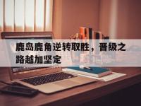 万博体育manbet平台-鹿岛鹿角逆转取胜，晋级之路越加坚定