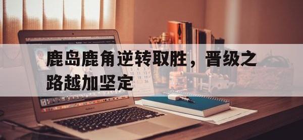 万博体育manbet平台-鹿岛鹿角逆转取胜，晋级之路越加坚定