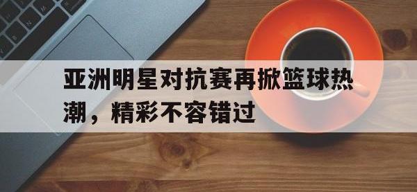 万博体育manbet平台-亚洲明星对抗赛再掀篮球热潮，精彩不容错过