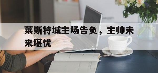 万博体育manbet平台-莱斯特城主场告负，主帅未来堪忧