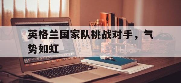 万博体育manbet-英格兰国家队挑战对手，气势如虹