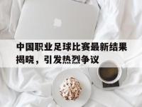 万博体育manbet平台-中国职业足球比赛最新结果揭晓，引发热烈争议