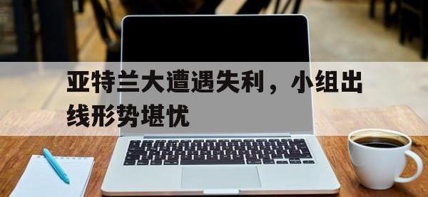 万博体育manbet-亚特兰大遭遇失利，小组出线形势堪忧
