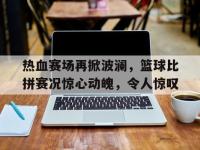 万博体育manbet平台-热血赛场再掀波澜，篮球比拼赛况惊心动魄，令人惊叹