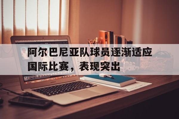 阿尔巴尼亚队球员逐渐适应国际比赛，表现突出