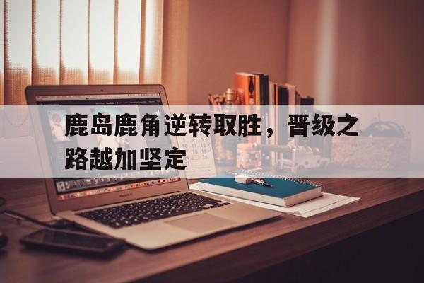 鹿岛鹿角逆转取胜，晋级之路越加坚定