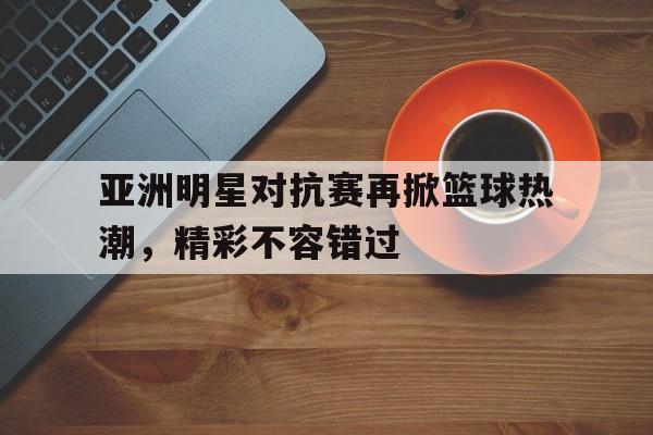 亚洲明星对抗赛再掀篮球热潮，精彩不容错过
