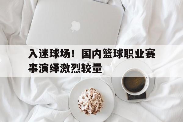 入迷球场！国内篮球职业赛事演绎激烈较量