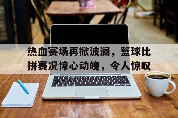 热血赛场再掀波澜，篮球比拼赛况惊心动魄，令人惊叹